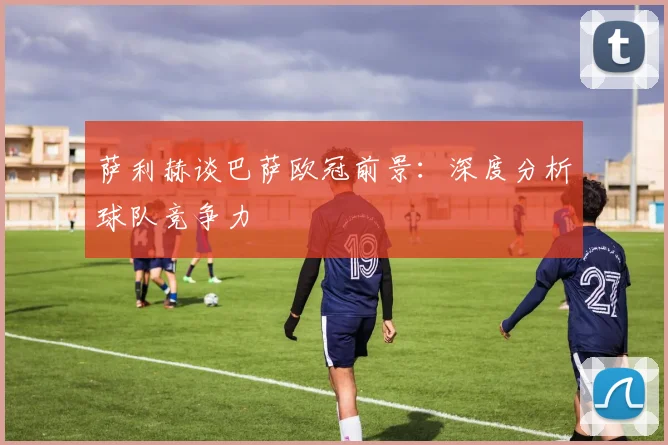 萨利赫谈巴萨欧冠前景:深度分析球队竞争力