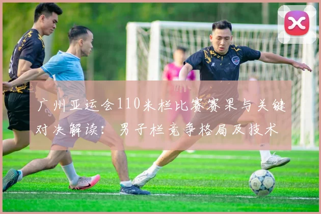 广州亚运会110米栏比赛赛果与关键对决解读:男子栏竞争格局及技术要点