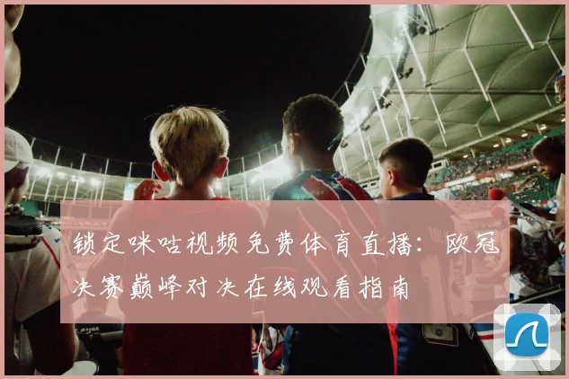 锁定咪咕视频免费体育直播：欧冠决赛巅峰对决在线观看指南